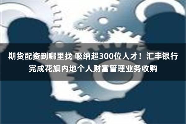 期货配资到哪里找 吸纳超300位人才！汇丰银行完成花旗内地个人财富管理业务收购