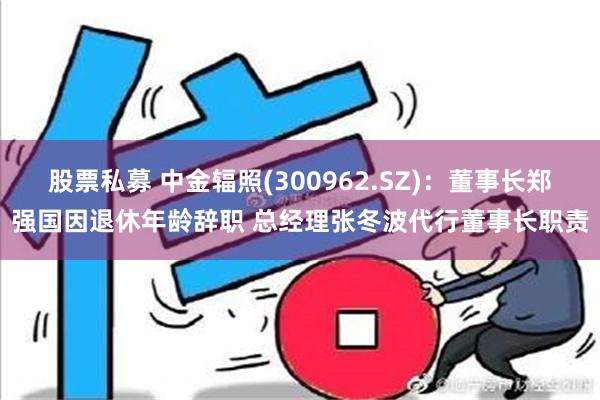 股票私募 中金辐照(300962.SZ)：董事长郑强国因退休年龄辞职 总经理张冬波代行董事长职责