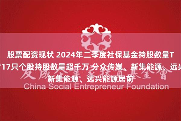 股票配资现状 2024年二季度社保基金持股数量TOP20：对17只个股持股数量超千万 分众传媒、新集能源、远兴能源居前