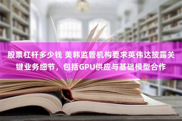 股票杠杆多少钱 美韩监管机构要求英伟达披露关键业务细节，包括