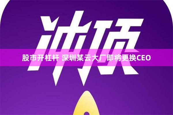 股市开杠杆 深圳某云大厂即将更换CEO