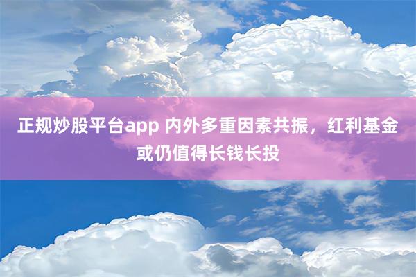 正规炒股平台app 内外多重因素共振，红利基金或仍值得长钱长投