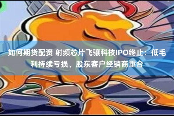 如何期货配资 射频芯片飞骧科技IPO终止：低毛利持续亏损、股东客户经销商重合