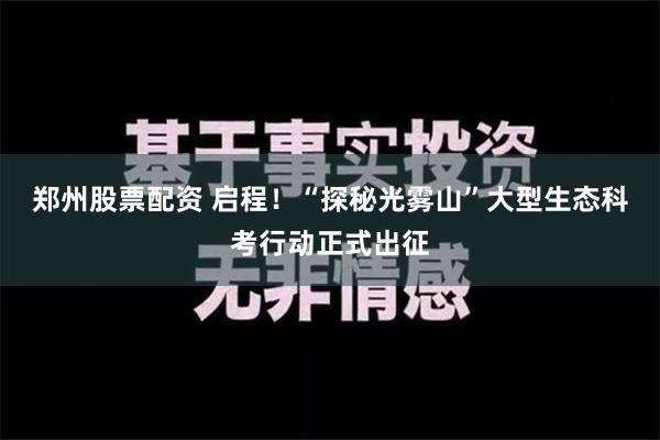 郑州股票配资 启程！“探秘光雾山”大型生态科考行动正式出征