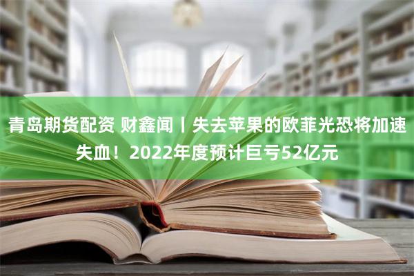 青岛期货配资 财鑫闻丨失去苹果的欧菲光恐将加速失血！2022年度预计巨亏52亿元