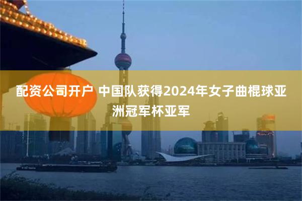 配资公司开户 中国队获得2024年女子曲棍球亚洲冠军杯亚军