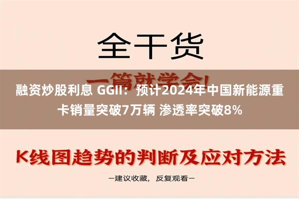 融资炒股利息 GGII：预计2024年中国新能源重卡销量突破