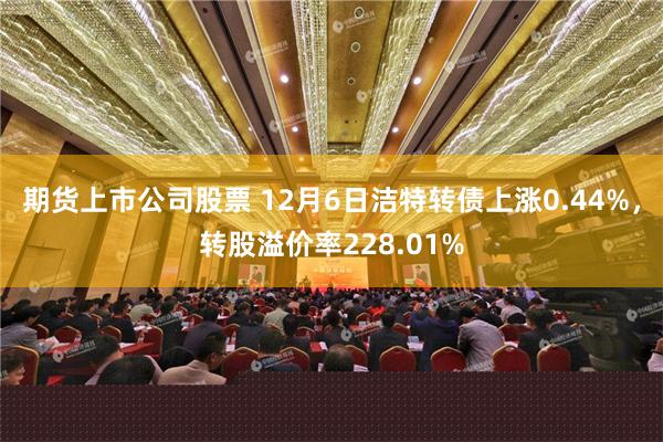 期货上市公司股票 12月6日洁特转债上涨0.44%，转股溢价