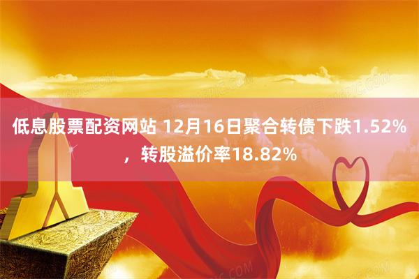 低息股票配资网站 12月16日聚合转债下跌1.52%，转股溢