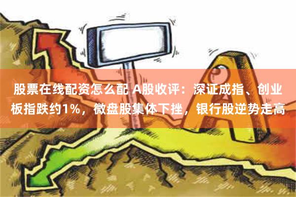 股票在线配资怎么配 A股收评：深证成指、创业板指跌约1%，微盘股集体下挫，银行股逆势走高