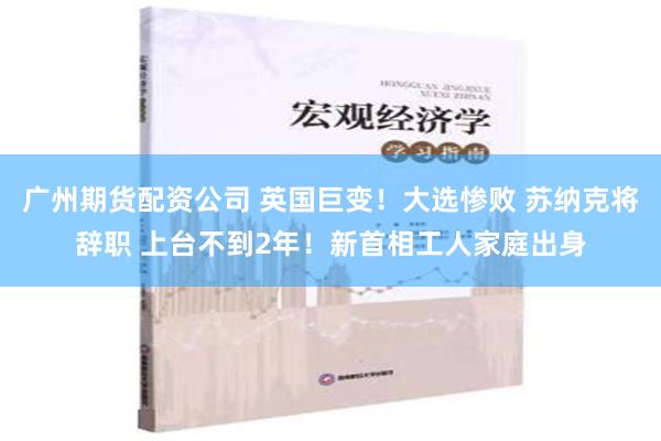 广州期货配资公司 英国巨变！大选惨败 苏纳克将辞职 上台不到2年！新首相工人家庭出身