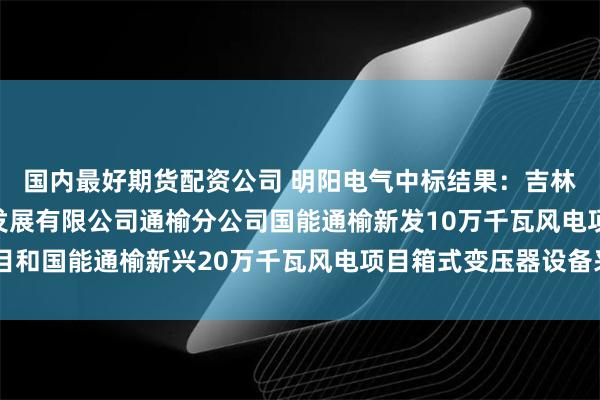 国内最好期货配资公司 明阳电气中标结果：吉林公司国能吉林新能源发展有限公司通榆分公司国能通榆新发10万千瓦风电项目和国能通榆新兴20万千瓦风电项目箱式变压器设备采购公开招标中标结果公告