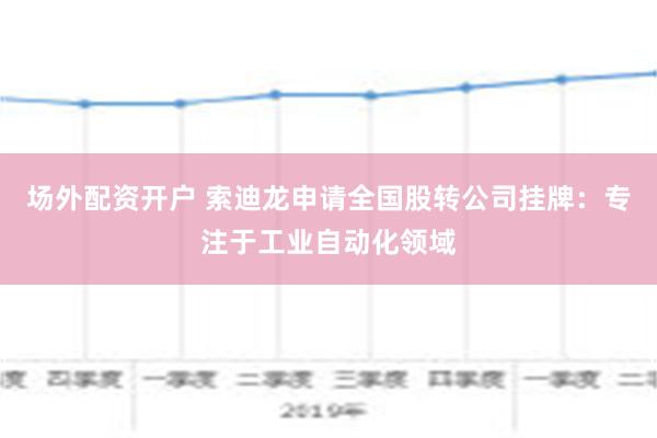 场外配资开户 索迪龙申请全国股转公司挂牌：专注于工业自动化领域