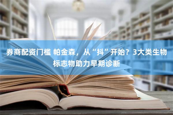 券商配资门槛 帕金森，从“抖”开始？3大类生物标志物助力早期